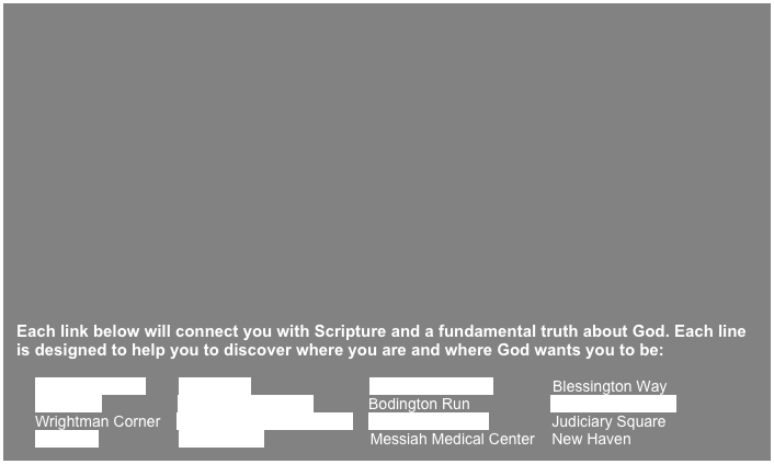 





Each link below will connect you with Scripture and a fundamental truth about God. Each line is designed to help you to discover where you are and where God wants you to be:

Point Inspiration        Bridgeport                            Kleansington Way              Blessington Way
One Line                   Government Center             Bodington Run                   Millennial Stadium 
Wrightman Corner    High Point-Fireman Plaza    Daylight Parkway               Judiciary Square
The Falls                   Parade Way                         Messiah Medical Center    New Haven